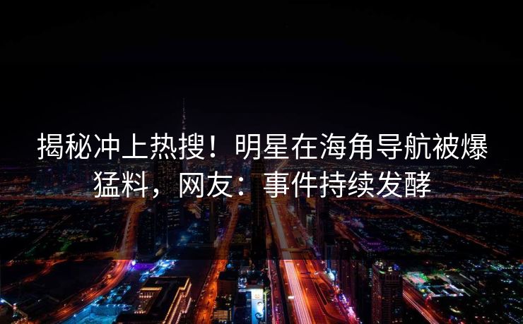 揭秘冲上热搜！明星在海角导航被爆猛料，网友：事件持续发酵