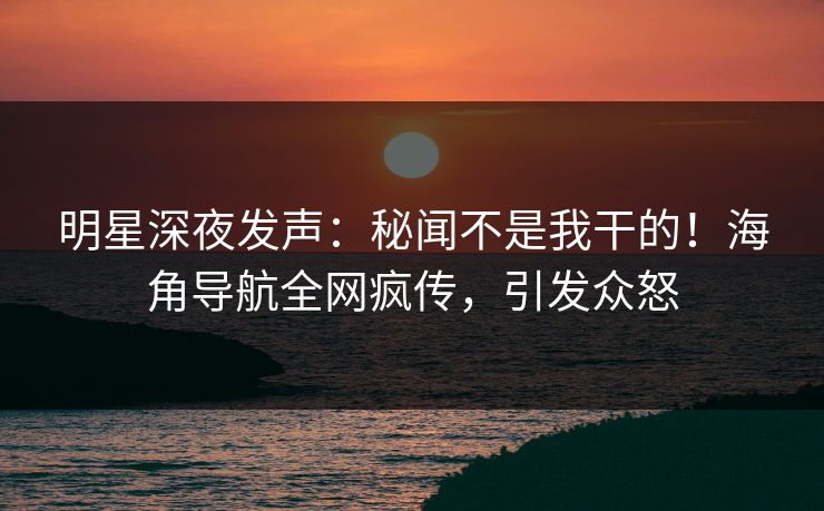 明星深夜发声：秘闻不是我干的！海角导航全网疯传，引发众怒