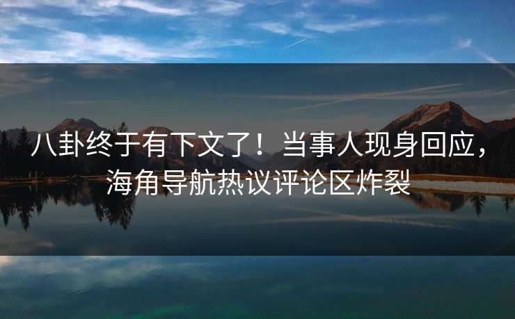 八卦终于有下文了！当事人现身回应，海角导航热议评论区炸裂