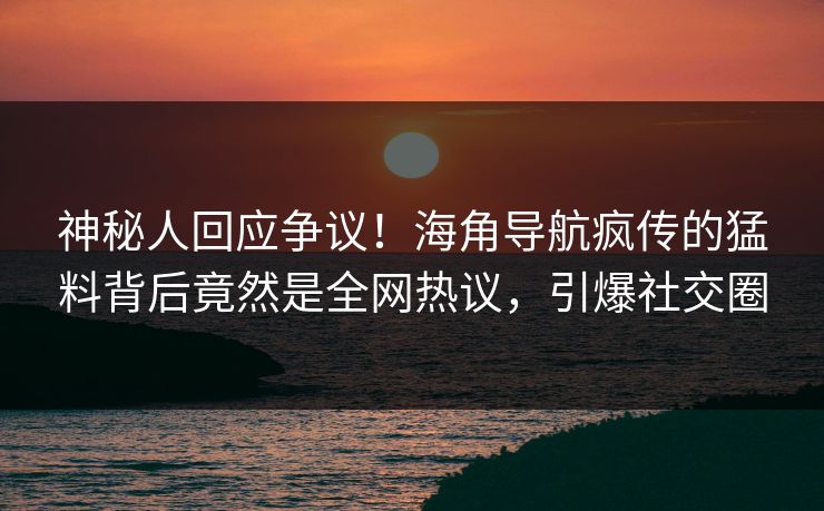 神秘人回应争议！海角导航疯传的猛料背后竟然是全网热议，引爆社交圈