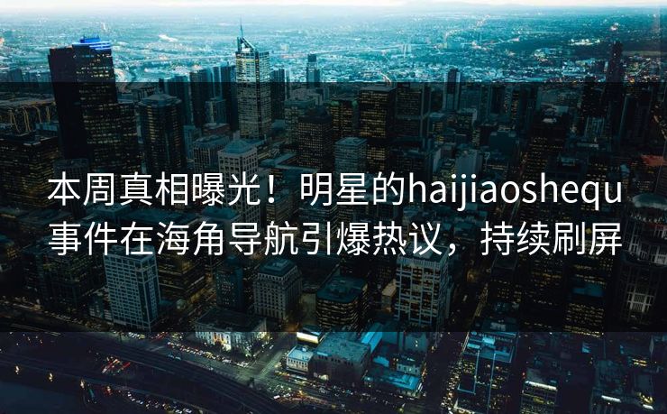 本周真相曝光！明星的haijiaoshequ事件在海角导航引爆热议，持续刷屏