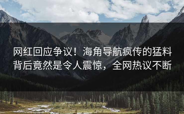 网红回应争议！海角导航疯传的猛料背后竟然是令人震惊，全网热议不断