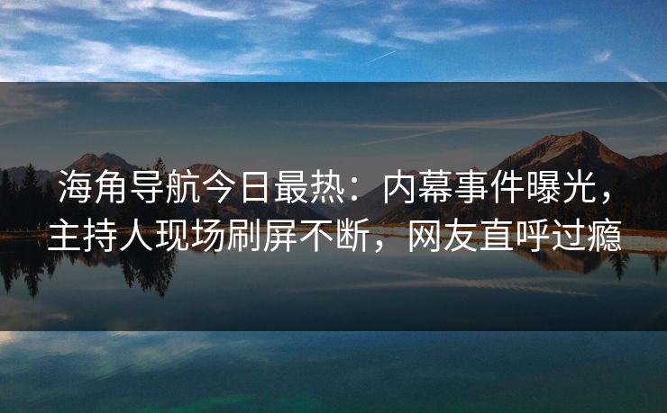 海角导航今日最热：内幕事件曝光，主持人现场刷屏不断，网友直呼过瘾