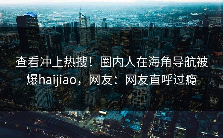 查看冲上热搜！圈内人在海角导航被爆haijiao，网友：网友直呼过瘾