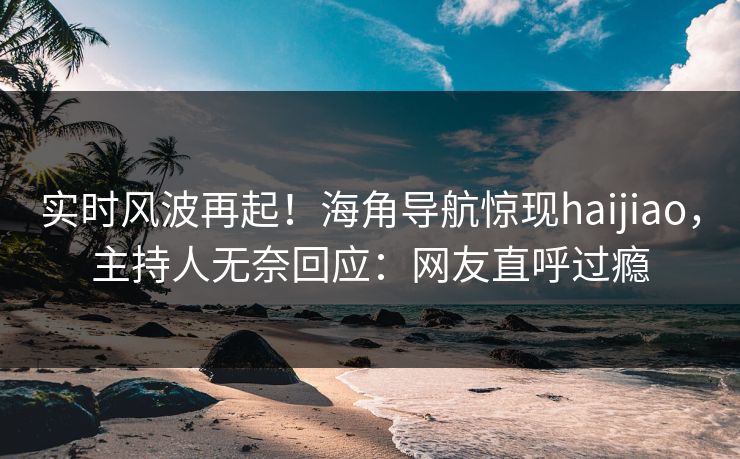 实时风波再起！海角导航惊现haijiao，主持人无奈回应：网友直呼过瘾