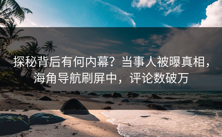 探秘背后有何内幕？当事人被曝真相，海角导航刷屏中，评论数破万