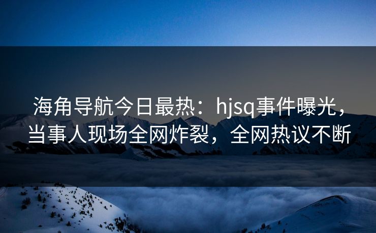 海角导航今日最热：hjsq事件曝光，当事人现场全网炸裂，全网热议不断