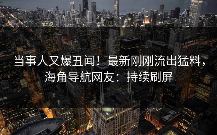 当事人又爆丑闻！最新刚刚流出猛料，海角导航网友：持续刷屏