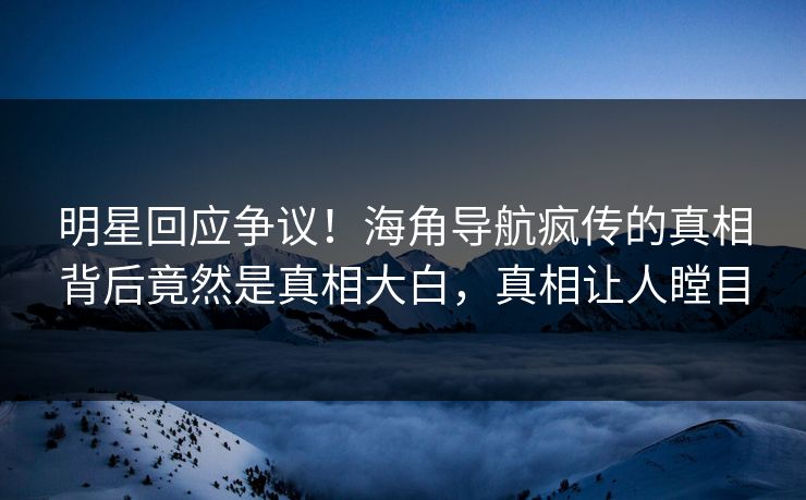 明星回应争议！海角导航疯传的真相背后竟然是真相大白，真相让人瞠目