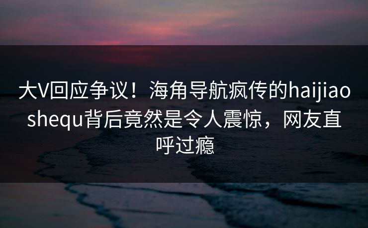 大V回应争议！海角导航疯传的haijiaoshequ背后竟然是令人震惊，网友直呼过瘾