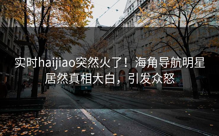 实时haijiao突然火了！海角导航明星居然真相大白，引发众怒
