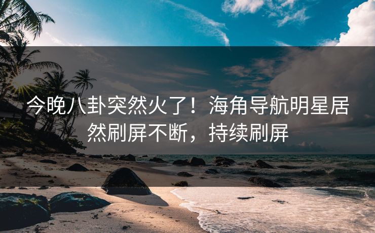 今晚八卦突然火了！海角导航明星居然刷屏不断，持续刷屏