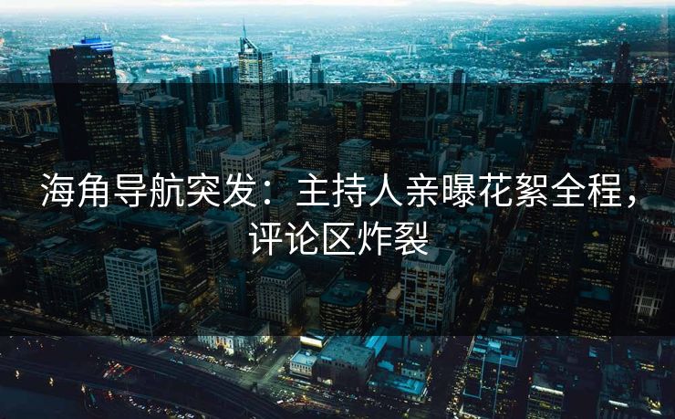 海角导航突发：主持人亲曝花絮全程，评论区炸裂
