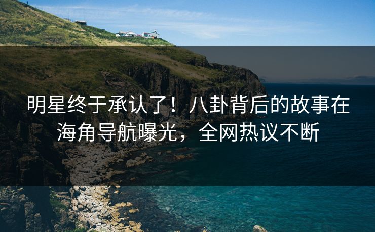 明星终于承认了！八卦背后的故事在海角导航曝光，全网热议不断