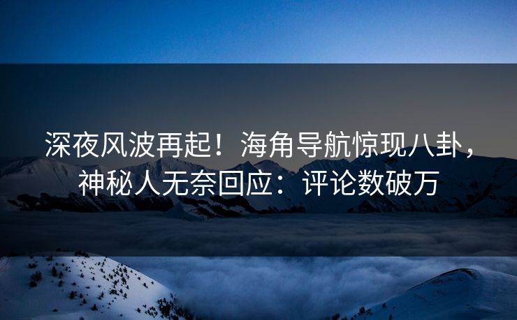 深夜风波再起！海角导航惊现八卦，神秘人无奈回应：评论数破万