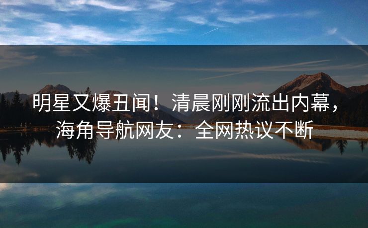 明星又爆丑闻！清晨刚刚流出内幕，海角导航网友：全网热议不断