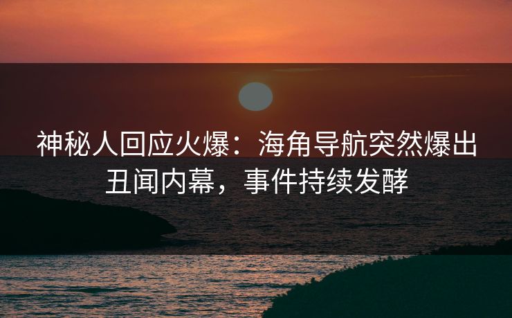 神秘人回应火爆：海角导航突然爆出丑闻内幕，事件持续发酵