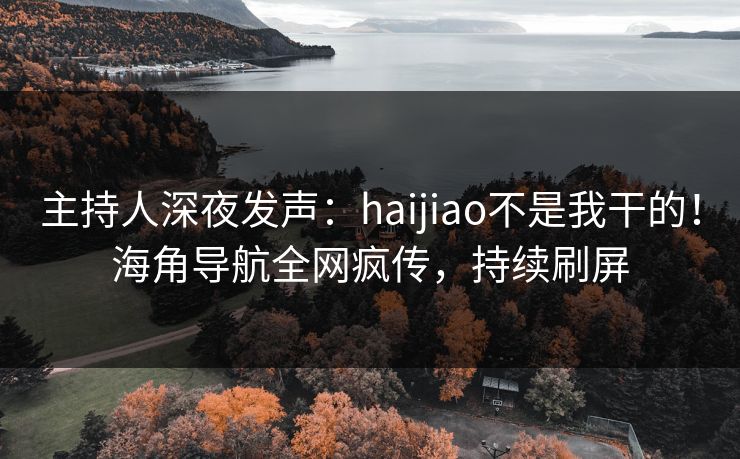 主持人深夜发声：haijiao不是我干的！海角导航全网疯传，持续刷屏