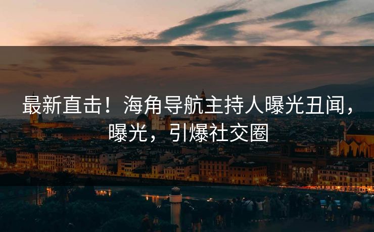 最新直击！海角导航主持人曝光丑闻，曝光，引爆社交圈