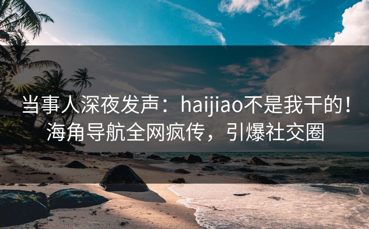 当事人深夜发声：haijiao不是我干的！海角导航全网疯传，引爆社交圈
