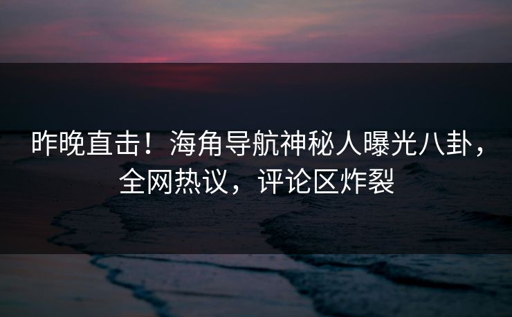 昨晚直击！海角导航神秘人曝光八卦，全网热议，评论区炸裂