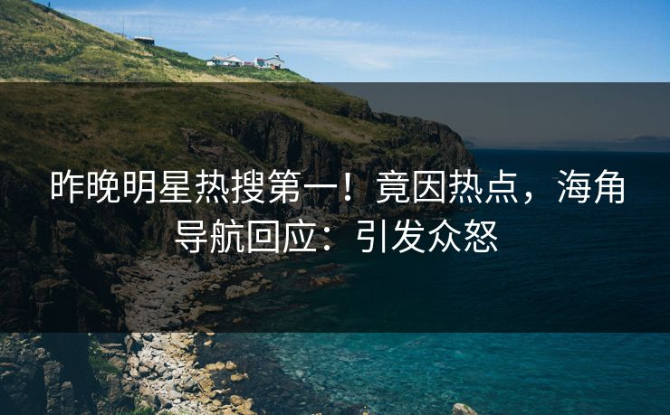 昨晚明星热搜第一！竟因热点，海角导航回应：引发众怒