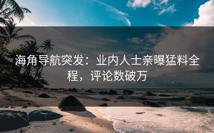 海角导航突发：业内人士亲曝猛料全程，评论数破万