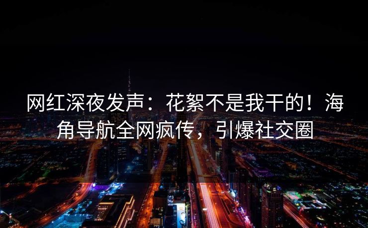 网红深夜发声：花絮不是我干的！海角导航全网疯传，引爆社交圈