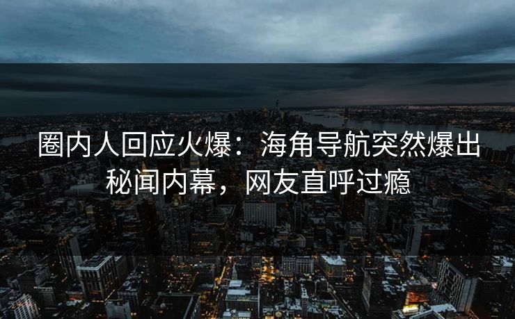 圈内人回应火爆：海角导航突然爆出秘闻内幕，网友直呼过瘾
