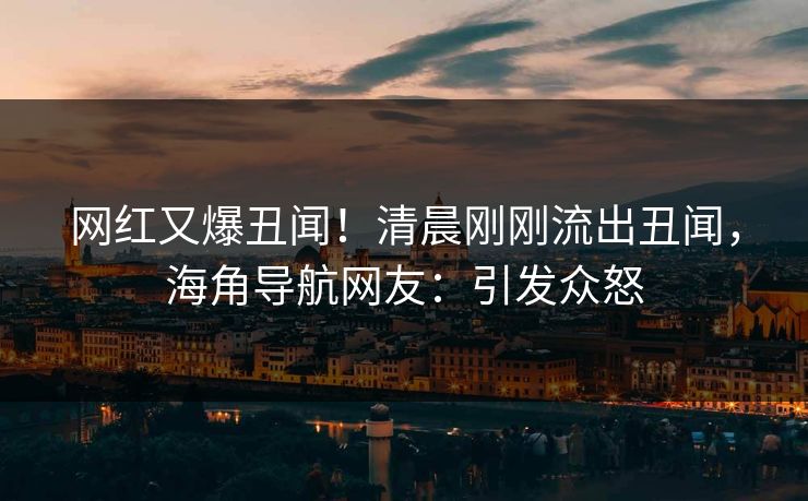 网红又爆丑闻！清晨刚刚流出丑闻，海角导航网友：引发众怒