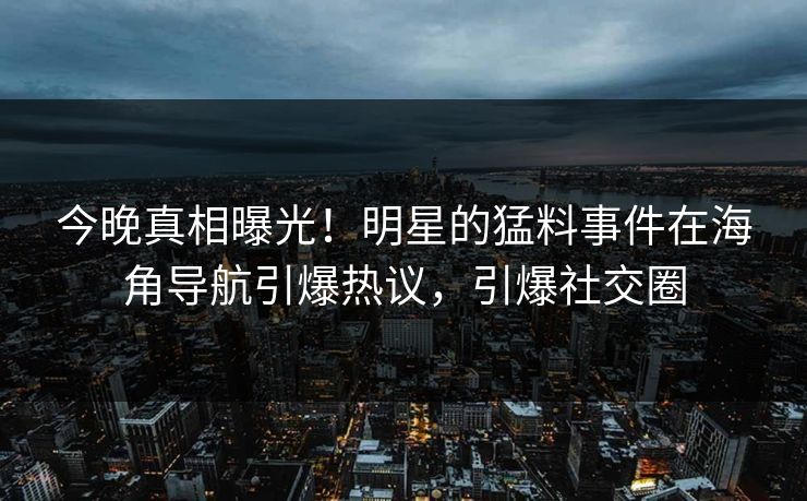 今晚真相曝光！明星的猛料事件在海角导航引爆热议，引爆社交圈