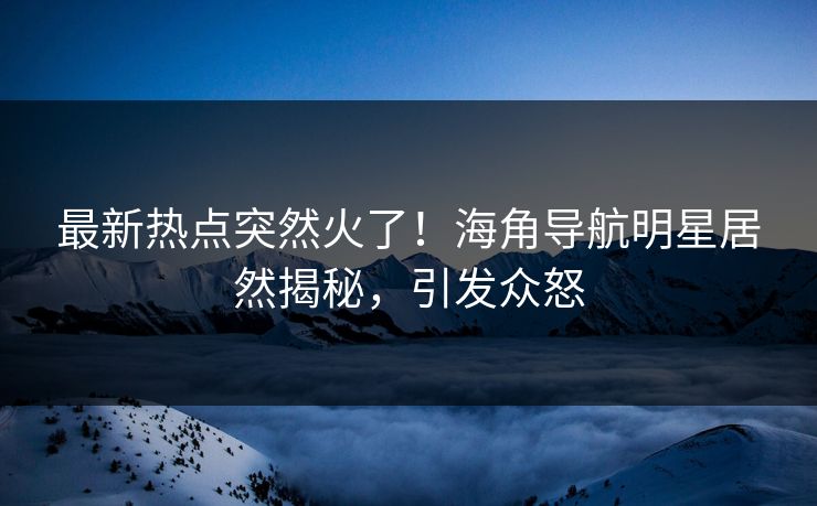 最新热点突然火了！海角导航明星居然揭秘，引发众怒