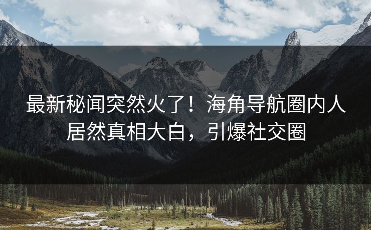 最新秘闻突然火了！海角导航圈内人居然真相大白，引爆社交圈
