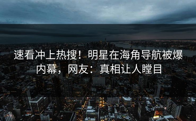 速看冲上热搜！明星在海角导航被爆内幕，网友：真相让人瞠目