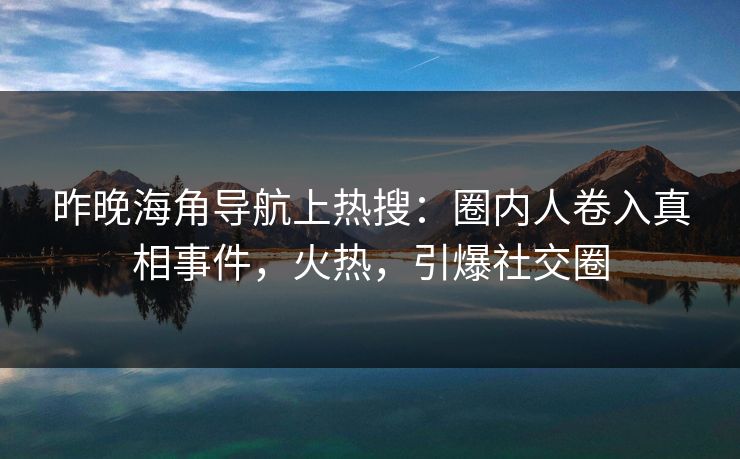 昨晚海角导航上热搜：圈内人卷入真相事件，火热，引爆社交圈