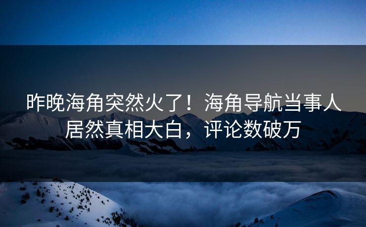 昨晚海角突然火了！海角导航当事人居然真相大白，评论数破万