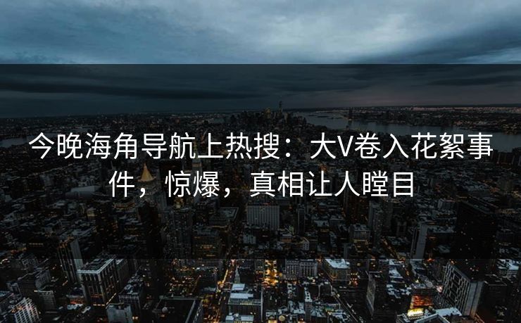 今晚海角导航上热搜：大V卷入花絮事件，惊爆，真相让人瞠目