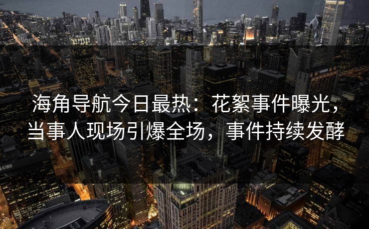 海角导航今日最热：花絮事件曝光，当事人现场引爆全场，事件持续发酵