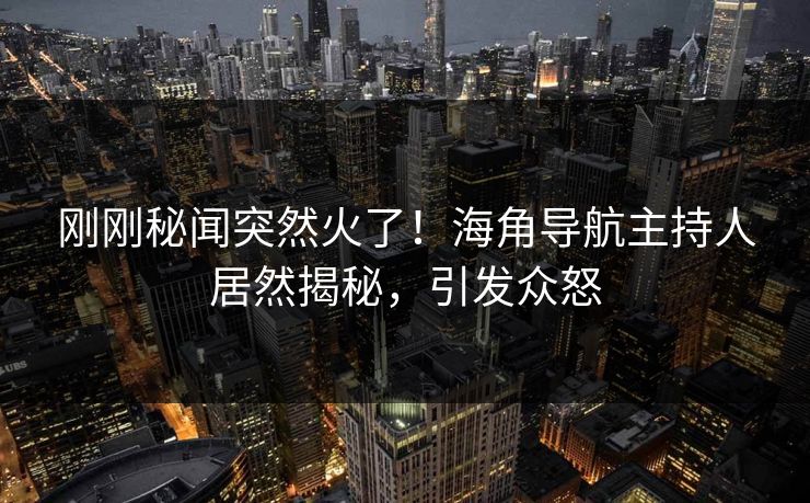 刚刚秘闻突然火了！海角导航主持人居然揭秘，引发众怒
