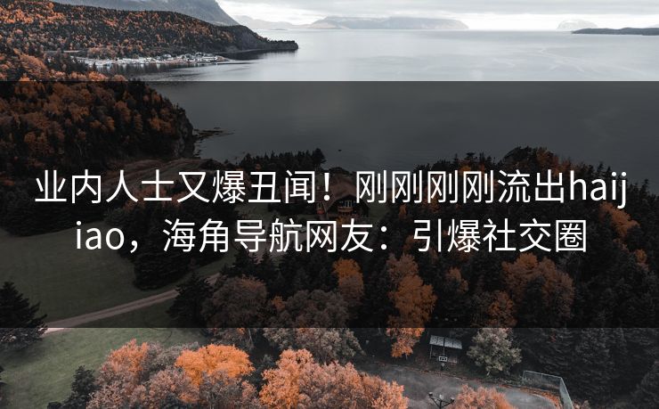 业内人士又爆丑闻！刚刚刚刚流出haijiao，海角导航网友：引爆社交圈