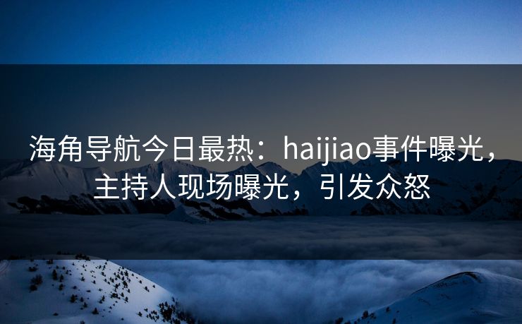 海角导航今日最热：haijiao事件曝光，主持人现场曝光，引发众怒