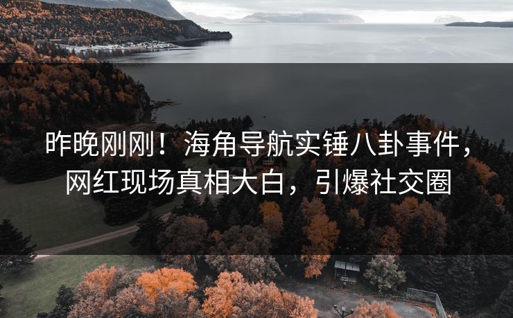 昨晚刚刚！海角导航实锤八卦事件，网红现场真相大白，引爆社交圈