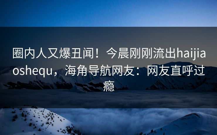 圈内人又爆丑闻！今晨刚刚流出haijiaoshequ，海角导航网友：网友直呼过瘾