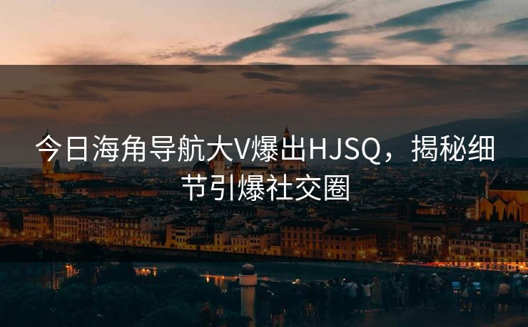 今日海角导航大V爆出HJSQ，揭秘细节引爆社交圈
