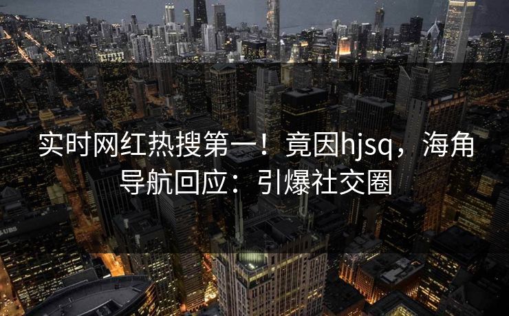 实时网红热搜第一！竟因hjsq，海角导航回应：引爆社交圈