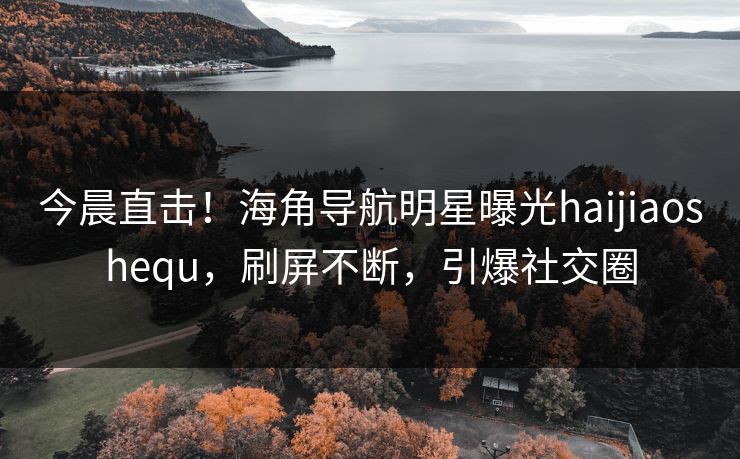 今晨直击！海角导航明星曝光haijiaoshequ，刷屏不断，引爆社交圈