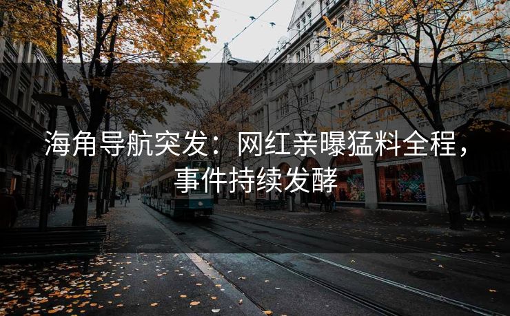 海角导航突发：网红亲曝猛料全程，事件持续发酵