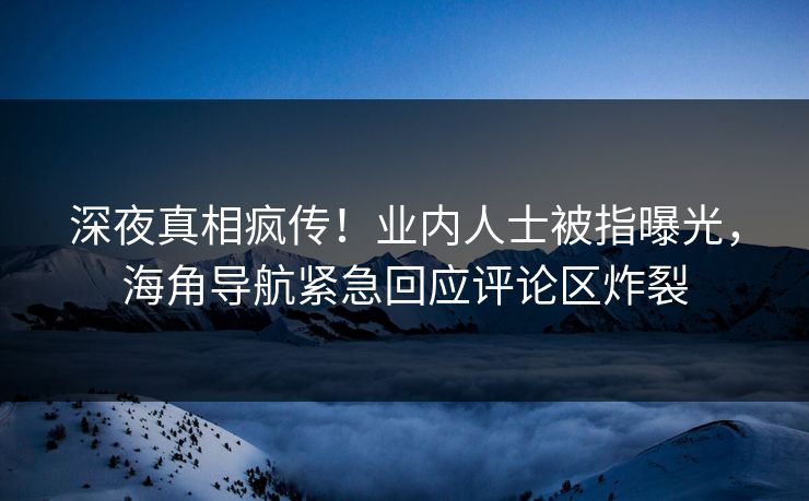 深夜真相疯传！业内人士被指曝光，海角导航紧急回应评论区炸裂