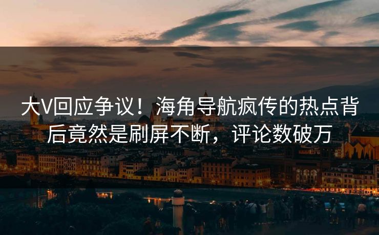 大V回应争议！海角导航疯传的热点背后竟然是刷屏不断，评论数破万