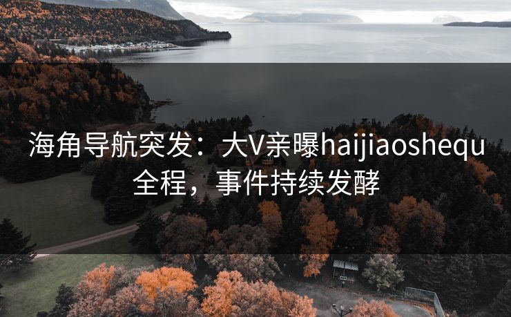 海角导航突发：大V亲曝haijiaoshequ全程，事件持续发酵
